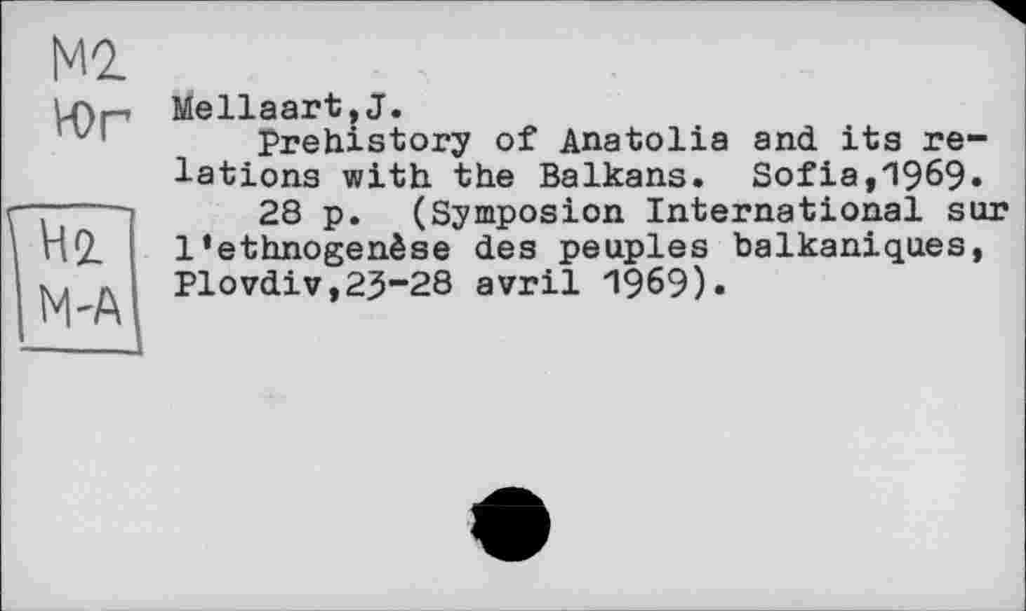 ﻿М2
Юг
Hi M'A
Mellaart,J.
Prehistory of Anatolia and its relations with the Balkans. Sofia,1969»
28 p. (Symposion International sur 1‘ethnogenèse des peuples balkaniques, Plovdiv,23-28 avril 1969).